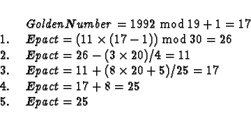 \begin{displaymath}\begin{array}{l@{\hspace{5mm}}l}
& GoldenNumber = 1992 \bmod ...
...5 = 17\\
4.& Epact = 17 + 8 = 25\\
5.& Epact = 25
\end{array}\end{displaymath}